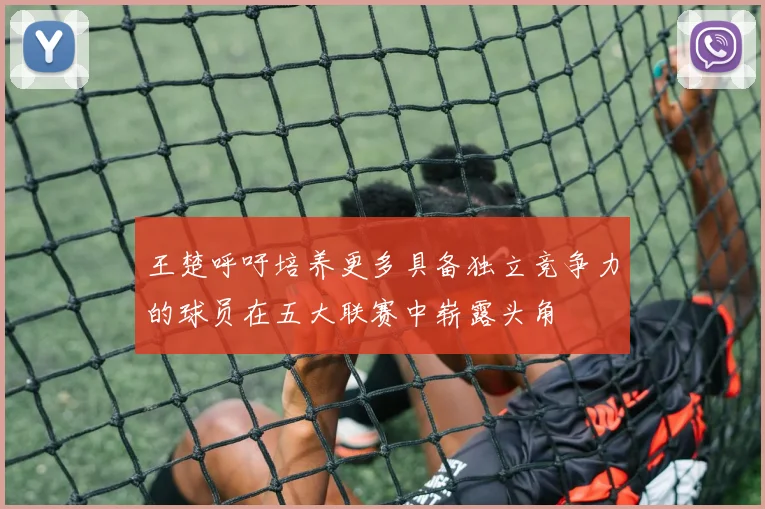 王楚呼吁培养更多具备独立竞争力的球员在五大联赛中崭露头角