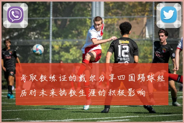 考取教练证的戴尔分享四国踢球经历对未来执教生涯的积极影响