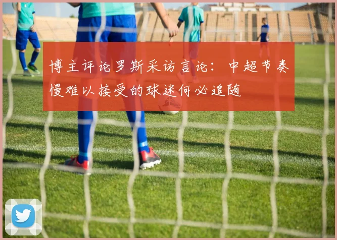 博主评论罗斯采访言论：中超节奏慢难以接受的球迷何必追随