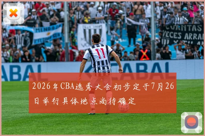 2026年CBA选秀大会初步定于7月26日举行具体地点尚待确定