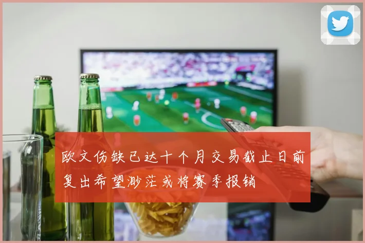 欧文伤缺已达十个月交易截止日前复出希望渺茫或将赛季报销