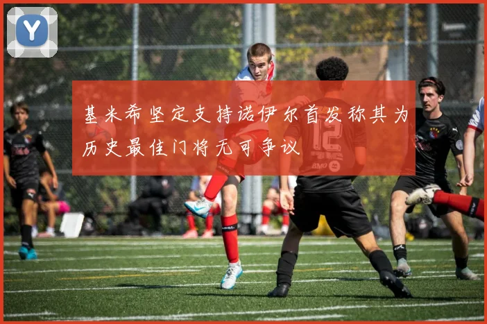 基米希坚定支持诺伊尔首发称其为历史最佳门将无可争议