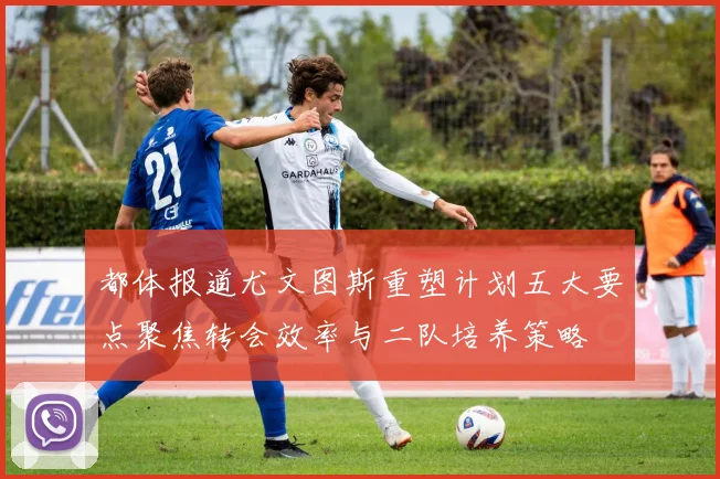 都体报道尤文图斯重塑计划五大要点聚焦转会效率与二队培养策略