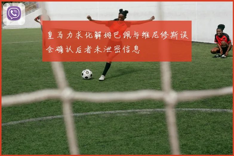 皇马力求化解姆巴佩与维尼修斯误会确认后者未泄密信息
