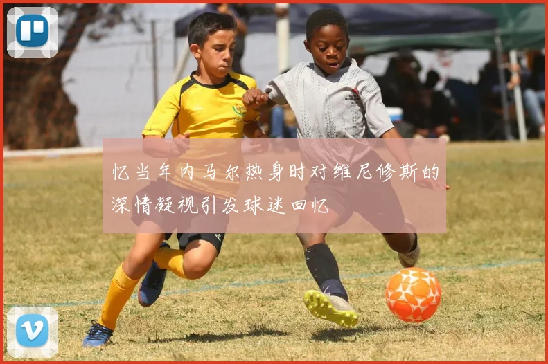 忆当年内马尔热身时对维尼修斯的深情凝视引发球迷回忆