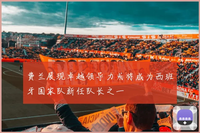 费兰展现卓越领导力或将成为西班牙国家队新任队长之一