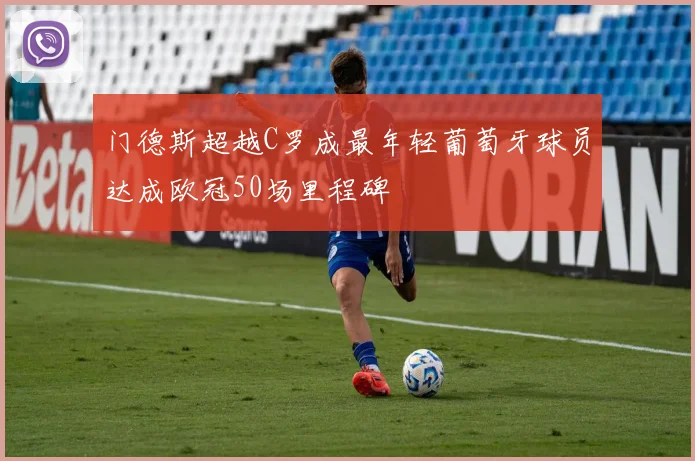 门德斯超越C罗成最年轻葡萄牙球员达成欧冠50场里程碑