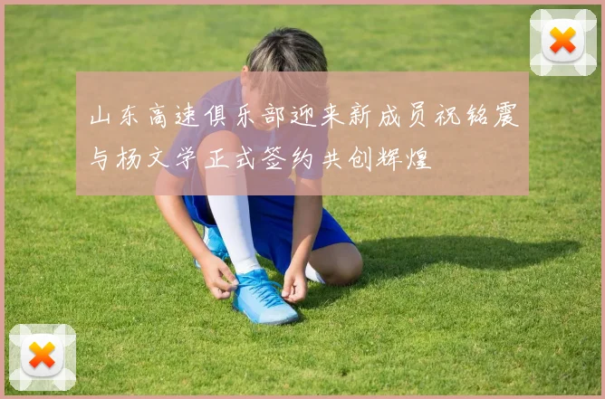 山东高速俱乐部迎来新成员祝铭震与杨文学正式签约共创辉煌