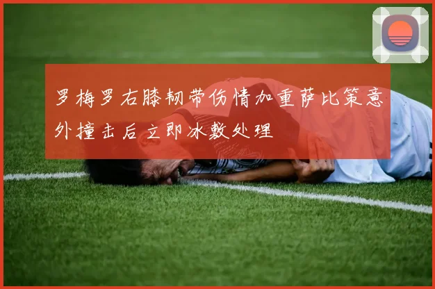 罗梅罗右膝韧带伤情加重萨比策意外撞击后立即冰敷处理