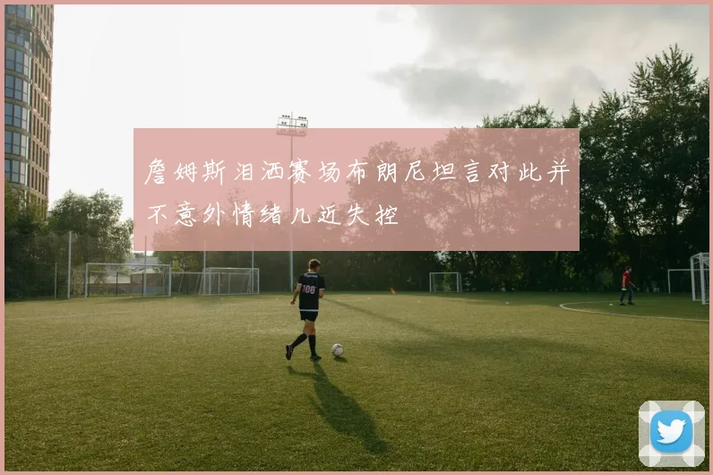 詹姆斯泪洒赛场布朗尼坦言对此并不意外情绪几近失控