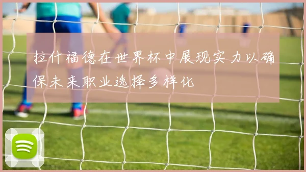 拉什福德在世界杯中展现实力以确保未来职业选择多样化
