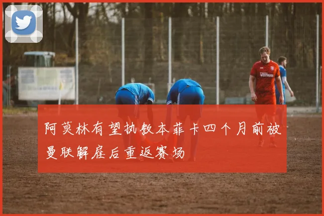 阿莫林有望执教本菲卡四个月前被曼联解雇后重返赛场