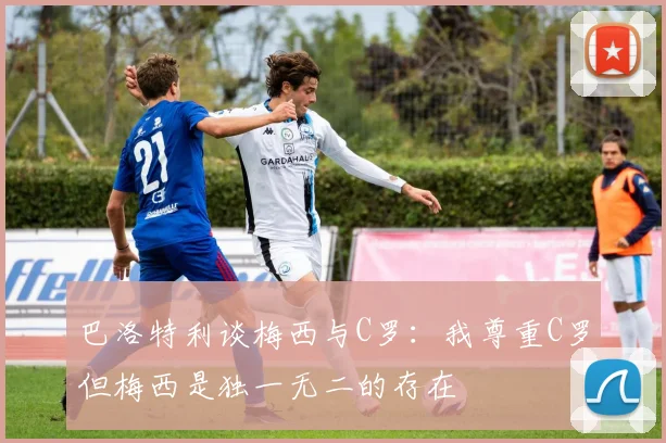 巴洛特利谈梅西与C罗：我尊重C罗但梅西是独一无二的存在