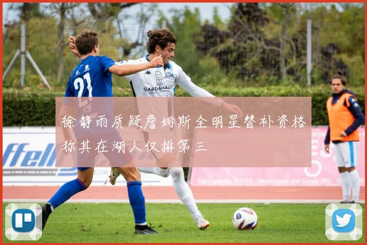 徐静雨质疑詹姆斯全明星替补资格称其在湖人仅排第三