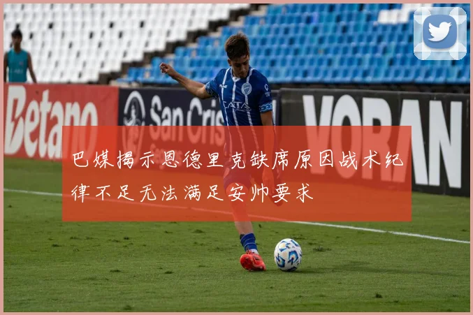巴媒揭示恩德里克缺席原因战术纪律不足无法满足安帅要求