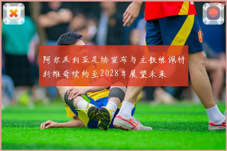 阿尔及利亚足协宣布与主教练佩特科维奇续约至2028年展望未来