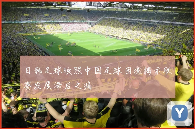 日韩足球映照中国足球困境揭示联赛发展滞后之痛