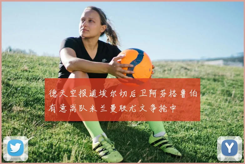德天空报道埃尔切后卫阿芬格鲁伯有意离队米兰曼联尤文争抢中
