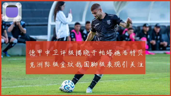 德甲中卫评级揭晓于帕塔施洛特贝克洲际级金玟哉国脚级表现引关注